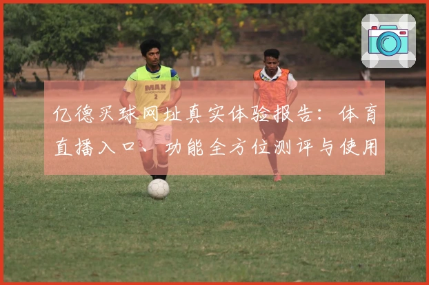 亿德买球网址真实体验报告：体育直播入口、功能全方位测评与使用指引