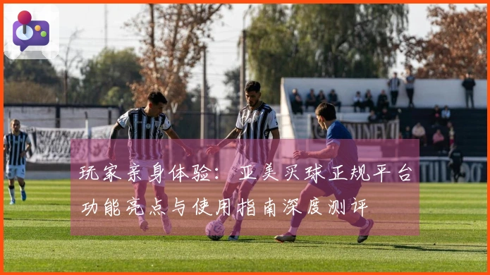 玩家亲身体验：亚美买球正规平台功能亮点与使用指南深度测评