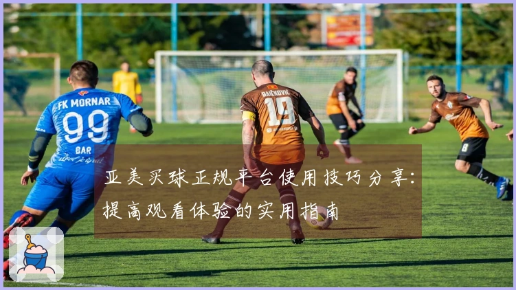 亚美买球正规平台使用技巧分享：提高观看体验的实用指南