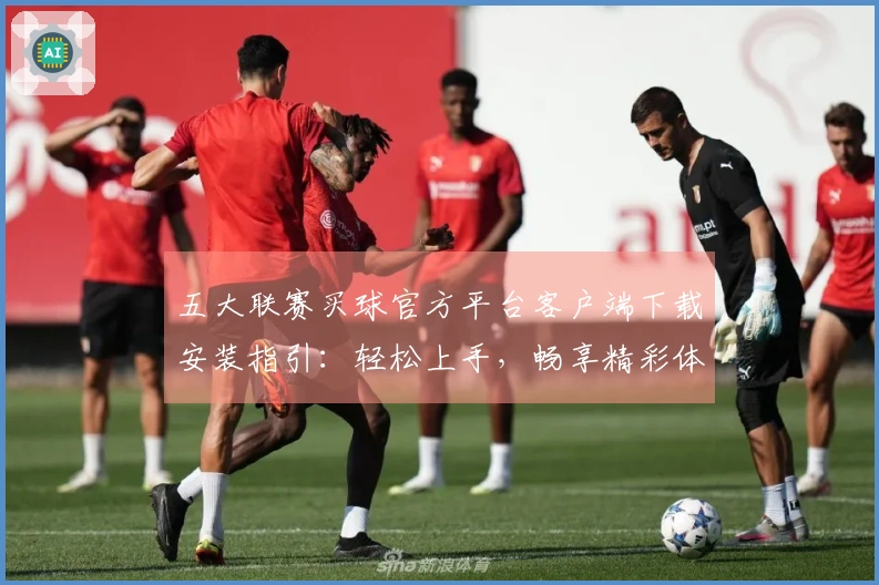 五大联赛买球官方平台客户端下载安装指引：轻松上手，畅享精彩体育赛事体验